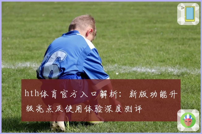 hth体育官方入口解析：新版功能升级亮点及使用体验深度测评