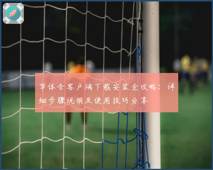 华体会客户端下载安装全攻略：详细步骤说明及使用技巧分享