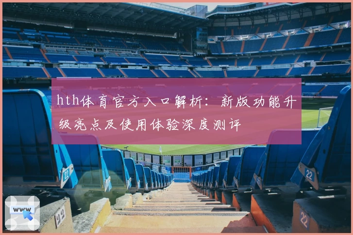 hth体育官方入口解析：新版功能升级亮点及使用体验深度测评