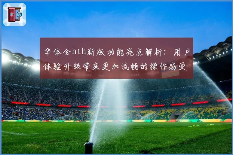 华体会hth新版功能亮点解析：用户体验升级带来更加流畅的操作感受
