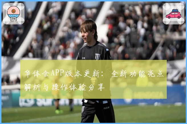 华体会APP版本更新：全新功能亮点解析与操作体验分享