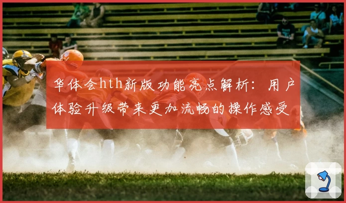 华体会hth新版功能亮点解析：用户体验升级带来更加流畅的操作感受